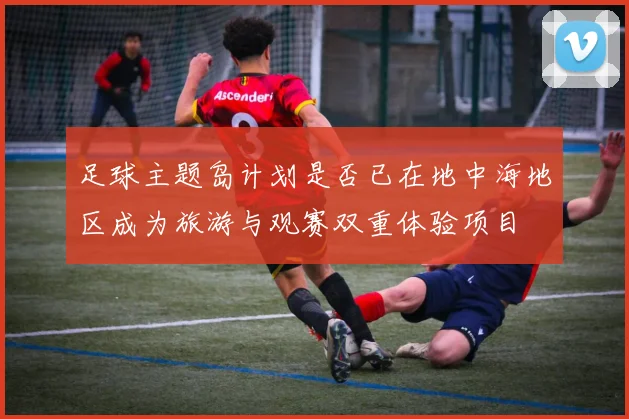 足球主题岛计划是否已在地中海地区成为旅游与观赛双重体验项目