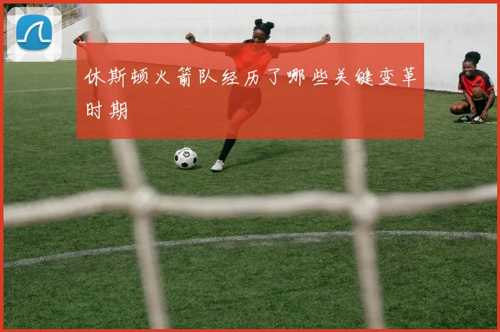 休斯顿火箭队经历了哪些关键变革时期